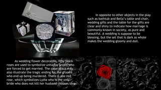 In opposite to other objects in the play 
such as bathtub and Bella’s table and chair, 
wedding gifts and the table for the gifts are 
clear and shiny to indicate how marriage is 
commonly known in society, as pure and 
beautiful. A wedding is suppose to be 
blessing, but the set that is dark as whole 
makes the wedding gloomy and dull. 
As wedding flower decoration, fifty black 
roses are used to symbolize unhappy brides who 
are forced to get married. The color black may 
also illustrate the tragic ending for the grooms 
who end up being murdered. There is one red 
rose, which symbolizes Lydia who is the only 
bride who does not kill her husband chooses love. 
 