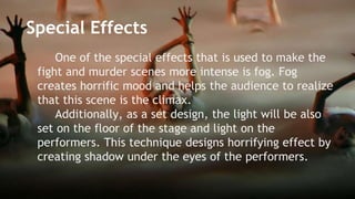 Special Effects 
One of the special effects that is used to make the 
fight and murder scenes more intense is fog. Fog 
creates horrific mood and helps the audience to realize 
that this scene is the climax. 
Additionally, as a set design, the light will be also 
set on the floor of the stage and light on the 
performers. This technique designs horrifying effect by 
creating shadow under the eyes of the performers. 
 