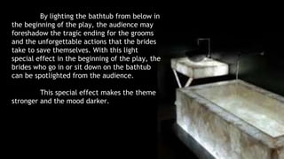 By lighting the bathtub from below in 
the beginning of the play, the audience may 
foreshadow the tragic ending for the grooms 
and the unforgettable actions that the brides 
take to save themselves. With this light 
special effect in the beginning of the play, the 
brides who go in or sit down on the bathtub 
can be spotlighted from the audience. 
This special effect makes the theme 
stronger and the mood darker. 
 