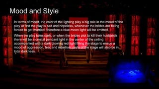 Mood and Style 
In terms of mood, the color of the lighting play a big role in the mood of the 
play at first the play is sad and hopeless, whenever the brides are being 
forced to get married, therefore a blue moon light will be emitted. 
When the play turns dark, or when the brides plot to kill their husbands 
there will be a crystal pendant light in the center of the ceiling 
accompanied with a dark glowing red light filling the stage to ensue a 
mood of aggression, fear and rebellion, parts of the stage will also be in 
total darkness. 
 