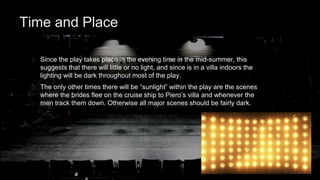 Time and Place 
Since the play takes place in the evening time in the mid-summer, this 
suggests that there will little or no light, and since is in a villa indoors the 
lighting will be dark throughout most of the play. 
The only other times there will be “sunlight” within the play are the scenes 
where the brides flee on the cruise ship to Piero’s villa and whenever the 
men track them down. Otherwise all major scenes should be fairly dark. 
 