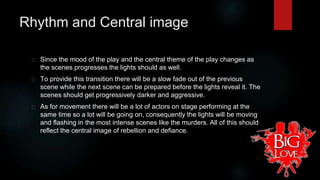 Rhythm and Central image 
Since the mood of the play and the central theme of the play changes as 
the scenes progresses the lights should as well. 
To provide this transition there will be a slow fade out of the previous 
scene while the next scene can be prepared before the lights reveal it. The 
scenes should get progressively darker and aggressive. 
As for movement there will be a lot of actors on stage performing at the 
same time so a lot will be going on, consequently the lights will be moving 
and flashing in the most intense scenes like the murders. All of this should 
reflect the central image of rebellion and defiance. 
 