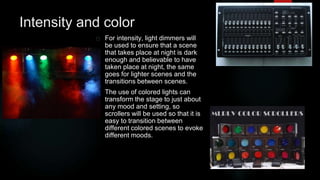 Intensity and color 
For intensity, light dimmers will 
be used to ensure that a scene 
that takes place at night is dark 
enough and believable to have 
taken place at night, the same 
goes for lighter scenes and the 
transitions between scenes. 
The use of colored lights can 
transform the stage to just about 
any mood and setting, so 
scrollers will be used so that it is 
easy to transition between 
different colored scenes to evoke 
different moods. 
 
