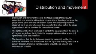 Distribution and movement 
Distribution and movement ties into the focus aspect of the play, for 
example if one scene is taking place on one side of the stage because the 
props on the other side are for another scene then only that part of the 
stage will be lit up, and whenever the scene for the other half of the stage 
approaches it will be revealed for the audience to see. 
The lighting will be from overhead in front of the stage and from the side, a 
45 degree angle from the lights to the stage provides an ideal amount of 
light for the actor and audience. 
The transitions that the lights invoke should be extremely subtle, the 
audience members should not know that the lights are making them look a 
certain direction, therefore light transitions should be as smooth and 
seamless as possible 
 