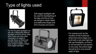 Type of lights used 
For the focused spotlights we 
will use a ellipsoidal reflector 
spotlight and this will be used 
when there are only a few 
characters on stage to 
provide focus on them and 
not the entire stage. This 
type of light creates a bright 
hard edged spotlight. 
Soft edged spotlights will 
be used for backlighting of 
the play and this is how 
we will get in depth detail 
and define the shape and 
form of props and actors. 
For scenes such as the 
murders of the husbands 
where the entire stage is to 
be lit with a red color light we 
will use floodlights, so that it 
is not focused on one person 
or one area, the entire stage 
should be lit in one smooth 
wash of light. 
 
