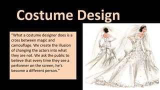 Costume Design 
“What a costume designer does is a 
cross between magic and 
camouflage. We create the illusion 
of changing the actors into what 
they are not. We ask the public to 
believe that every time they see a 
performer on the screen, he’s 
become a different person.” 
-Edith Head 
 