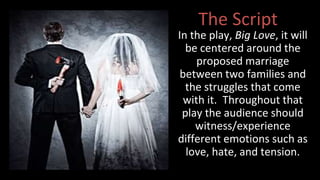 The Script 
In the play, Big Love, it will 
be centered around the 
proposed marriage 
between two families and 
the struggles that come 
with it. Throughout that 
play the audience should 
witness/experience 
different emotions such as 
love, hate, and tension. 
 