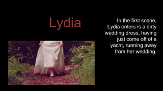 Lydia In the first scene, 
Lydia enters is a dirty 
wedding dress, having 
just come off of a 
yacht, running away 
from her wedding. 
 