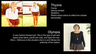 Thyona 
Fierce; 
Strong minded; 
Stubborn; 
Wears sharp colors to reflect her sinister 
personality. 
Olympia 
A very fashion forward girl. She is the type of girl who 
wears short skirts, paints her nails, and dyes her hair. 
She’s . Oblivious to the situation she’s in and follows the 
authority of her sisters. 
 