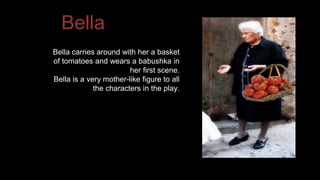 Bella 
Bella carries around with her a basket 
of tomatoes and wears a babushka in 
her first scene. 
Bella is a very mother-like figure to all 
the characters in the play. 
 