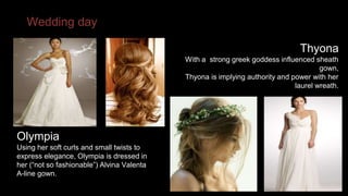 Wedding day 
Olympia 
Using her soft curls and small twists to 
express elegance, Olympia is dressed in 
her (“not so fashionable”) Alvina Valenta 
A-line gown. 
Thyona 
With a strong greek goddess influenced sheath 
gown, 
Thyona is implying authority and power with her 
laurel wreath. 
 
