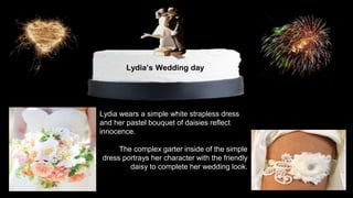 Lydia’s Wedding day 
Lydia wears a simple white strapless dress 
and her pastel bouquet of daisies reflect 
innocence. 
The complex garter inside of the simple 
dress portrays her character with the friendly 
daisy to complete her wedding look. 
