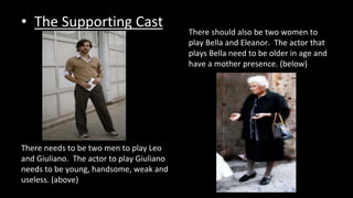 • The Supporting Cast 
There should also be two women to 
play Bella and Eleanor. The actor that 
plays Bella need to be older in age and 
have a mother presence. (below) 
There needs to be two men to play Leo 
and Giuliano. The actor to play Giuliano 
needs to be young, handsome, weak and 
useless. (above) 
 