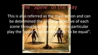 The “Spine” of the Play 
This is also referred as the main action and can 
be determined the primary objective of each 
scene throughout the play. In this particular 
play the “spine” can be stated as “to be equal”. 
 