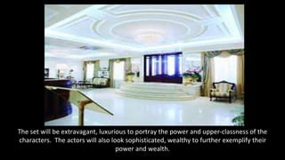 The set will be extravagant, luxurious to portray the power and upper-classness of the 
characters. The actors will also look sophisticated, wealthy to further exemplify their 
power and wealth. 
 