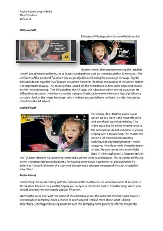 AudioAdvertising –Media
Max Cheshire
15/03/18
BillboardAD
Directorof Photography,AntonioPaladino shot
thisfor the AA,theywere promoting the factthat
the AA are able to be with you,or at leasttryand getyou back on the roadswithin30 minutes. The
similarityof the printandTV advertdoesa greatjobin reinforcingthe campaignmessage.Digital
printads do nothave the ‘AA’logoonthe adverthoweverIfeel thatthe successof the advertmakes
it recognisableanyway.The colouryellow isused onthe microphone asthatisthe dominantcolour
withinthe AA branding. The Billboardhasthe AA logo,thisisbecause whendrivingpasta signits
difficulttocapture all the informationitistryingtoillustrate,howeverwhenonadigital platformy
oar able t lookat the image for longerwhichbythenyouwouldhave realisedthatitisthe singing
babyform the AA advert.
AudioVisual
PersonallyIfeel thatthe audiovisual
advertwe see here Isthe mosteffective
and beneficial wayof advertising. The
videowasa bighit onthe internetdue to
the conceptual ideaof someone soyoung
singingsucha classicsong.Thismakesthe
adverta lot more memorable this
technique of advertisingmakesitmore
engaging,Interdepence isshownbetween
all ads. We can see asthe same childis
usedinthe visual adverts,howeverwithin
the TV advertthere isno voiceover,inthe radioadvertthere isavoice over.Thisisslightlyconfusing
whentryingtorelate to eachadvert.I feel avoice overwouldhave beenhelpfulduringthe TV
advertas it wouldtell more of astory and alsoconveya strongermessage of whatistryingto be
advertised.
RadioAdvert
Somethingthatisinterestingwiththe radioadvertisthatthere isno voice overuntil 11 secondsin.
Thisis done because theywill be hopingyourecognise the advertpurelyfromthe song,whichyou
would’ve seenfromthe hugelypopularTV advert.
Startingthe voice overwiththe name of the companyallowsthe audience memberswhohaven’t
clockedwhichcompanythisisa chance to catch up and findoutmore aboutwhat isbeing
advertised.Openingandclosinganadvertwiththe companyname purelyreinforcesthe points
 