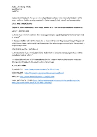 AudioAdvertising –Media
Max Cheshire
15/03/18
made withinthe advert.The use of a friendlyandapproachable voice hopefullyillustratestothe
target audience thatthe service providedbythe AA isexactlythat,friendlyandapproachable.
LEGAL AND ETHICAL ISSUES
(Before an advert can be aired, it must comply with the BCAP Code and be approved by the broadcasters)
MONEY – SECTION 3.12
“Advertsmustnot mislead;thisisdone byexaggeratingthe capabilityorperformance of aproduct
or service”
In the respectof the advert,thismeansthe aa muststickto what they’re advertising,if theydonot
stickto what theyare advertisingitwill be seenasfalse advertisingandthiswill givethe companya
verybad reputation.
HEALTH ANDSAFETY – SECTION 4.4
"Advertisementsmustnotinclude material thatislikelytocondone orencourage behaviourthat
prejudiceshealthorsafety."
The creative teamCarat UK wouldhadto have made sure that there wasno rational orreckless
drivingwithinthe advert,thiswouldportrayafalse image
ADDITIONAL LINKS
VISUALADVERT - https://www.youtube.com/watch?v=I88L-CCygtg
RADIOADVERT - https://interactive.brandrepublic.com/annual/7.mp3
IMAGERY - http://www.theaa.com/about-us/singing-baby
LEGAL ANDETHICAL ISSUES - https://whosdaisyjaye.wordpress.com/understanding-creative-
media/legal-and-ethical-issues-in-the-media-industry/
 