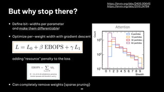 44
But why stop there?
• De!ne bit-widths per parameter
and make them di"erentiable!
• Optimize per-weight width with gradient descent
adding “resource” penalty to the loss
• Can completely remove weights (sparse pruning)
https://arxiv.org/abs/2405.00645
https://arxiv.org/abs/2510.24784
 