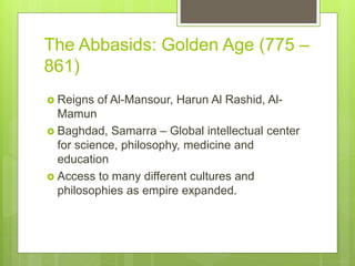 The Abbasids: Golden Age (775 –
861)
 Reigns of Al-Mansour, Harun Al Rashid, Al-
Mamun
 Baghdad, Samarra – Global intellectual center
for science, philosophy, medicine and
education
 Access to many different cultures and
philosophies as empire expanded.
 