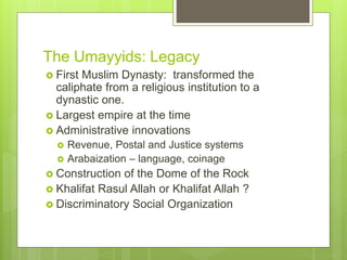 The Umayyids: Legacy
 First Muslim Dynasty: transformed the
caliphate from a religious institution to a
dynastic one.
 Largest empire at the time
 Administrative innovations
 Revenue, Postal and Justice systems
 Arabaization – language, coinage
 Construction of the Dome of the Rock
 Khalifat Rasul Allah or Khalifat Allah ?
 Discriminatory Social Organization
 