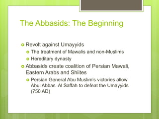 The Abbasids: The Beginning
 Revolt against Umayyids
 The treatment of Mawalis and non-Muslims
 Hereditary dynasty
 Abbasids create coalition of Persian Mawali,
Eastern Arabs and Shiites
 Persian General Abu Muslim’s victories allow
Abul Abbas Al Saffah to defeat the Umayyids
(750 AD)
 