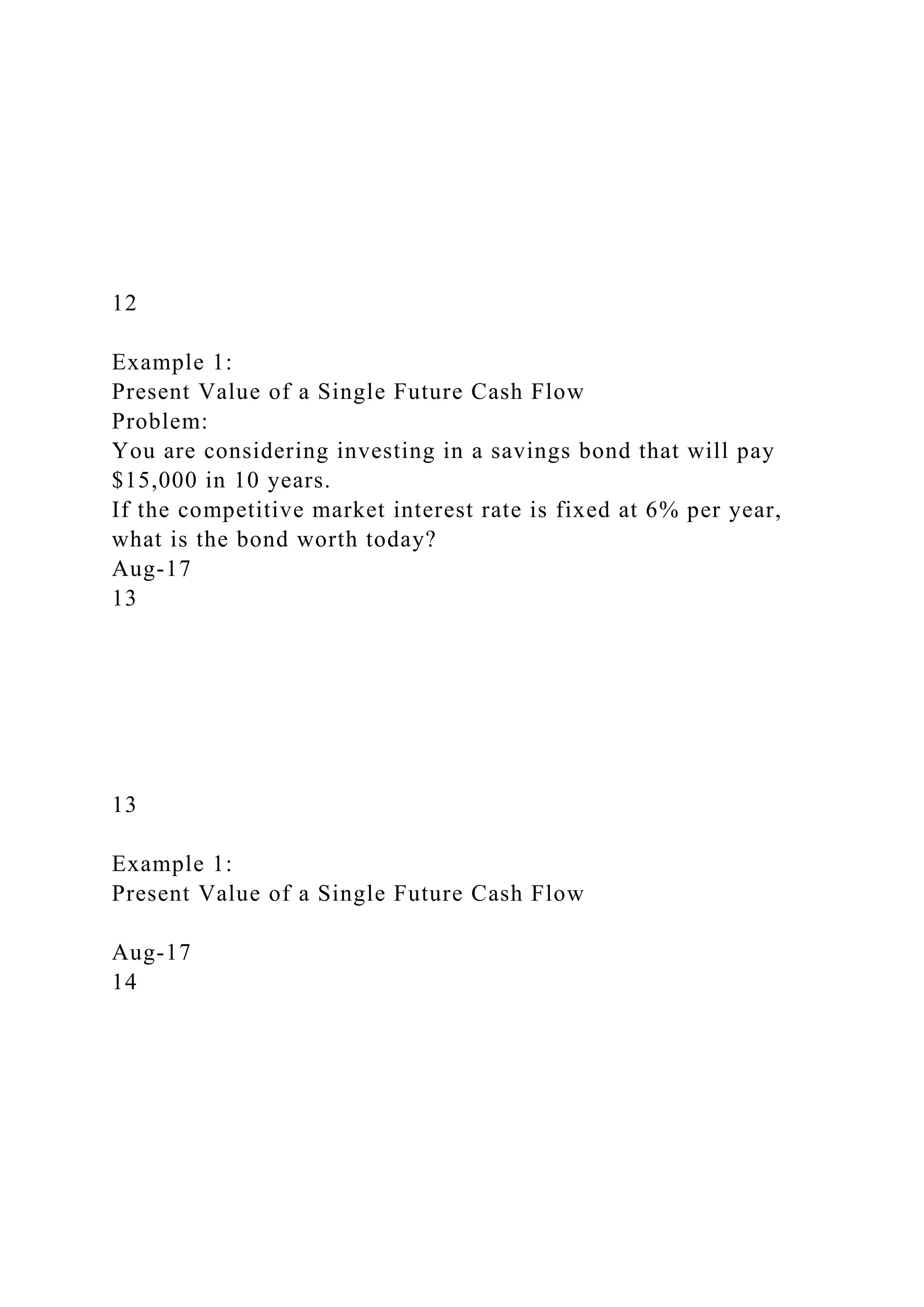 12
Example 1:
Present Value of a Single Future Cash Flow
Problem:
You are considering investing in a savings bond that will pay
$15,000 in 10 years.
If the competitive market interest rate is fixed at 6% per year,
what is the bond worth today?
Aug-17
13
13
Example 1:
Present Value of a Single Future Cash Flow
Aug-17
14
 