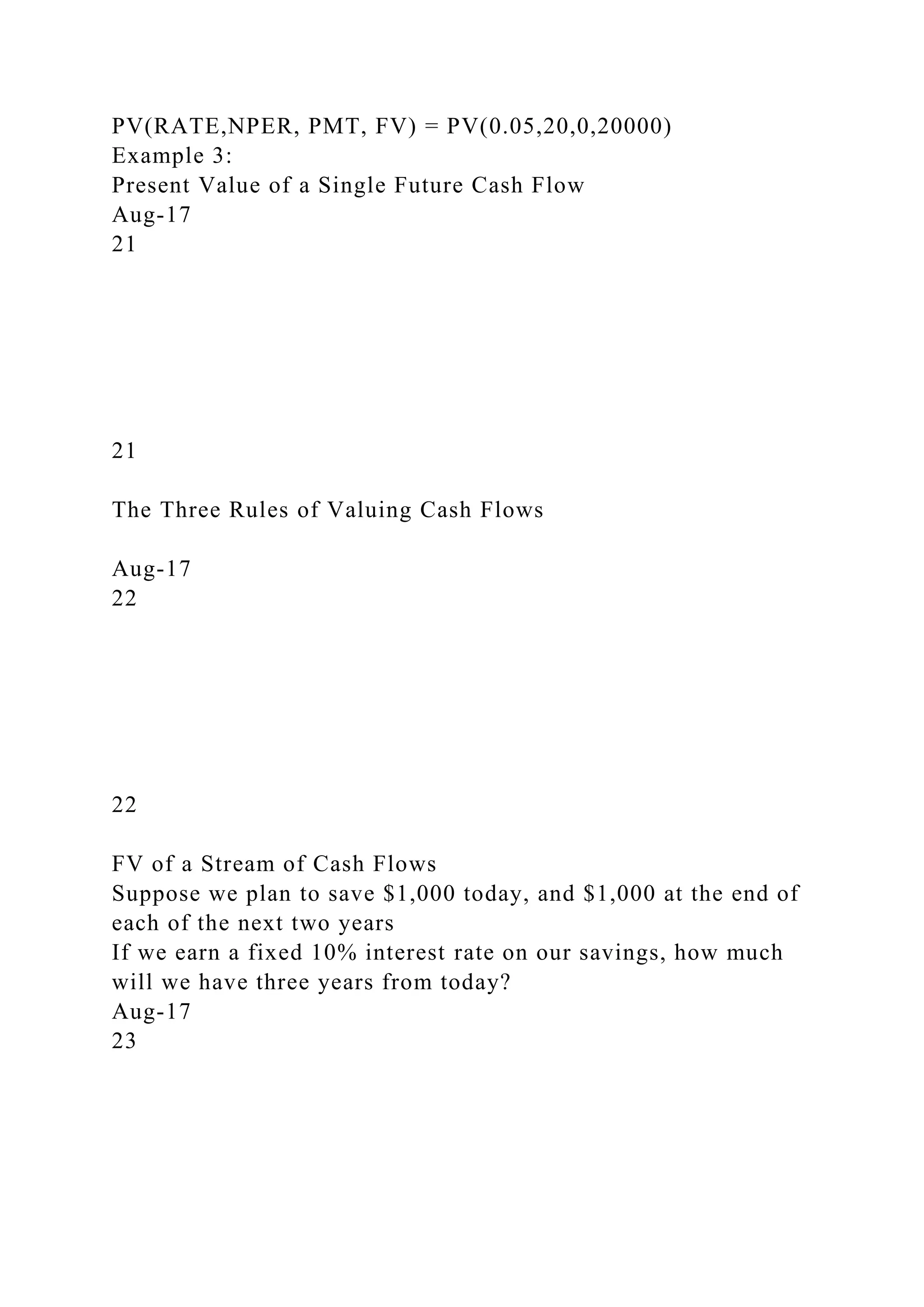PV(RATE,NPER, PMT, FV) = PV(0.05,20,0,20000)
Example 3:
Present Value of a Single Future Cash Flow
Aug-17
21
21
The Three Rules of Valuing Cash Flows
Aug-17
22
22
FV of a Stream of Cash Flows
Suppose we plan to save $1,000 today, and $1,000 at the end of
each of the next two years
If we earn a fixed 10% interest rate on our savings, how much
will we have three years from today?
Aug-17
23
 