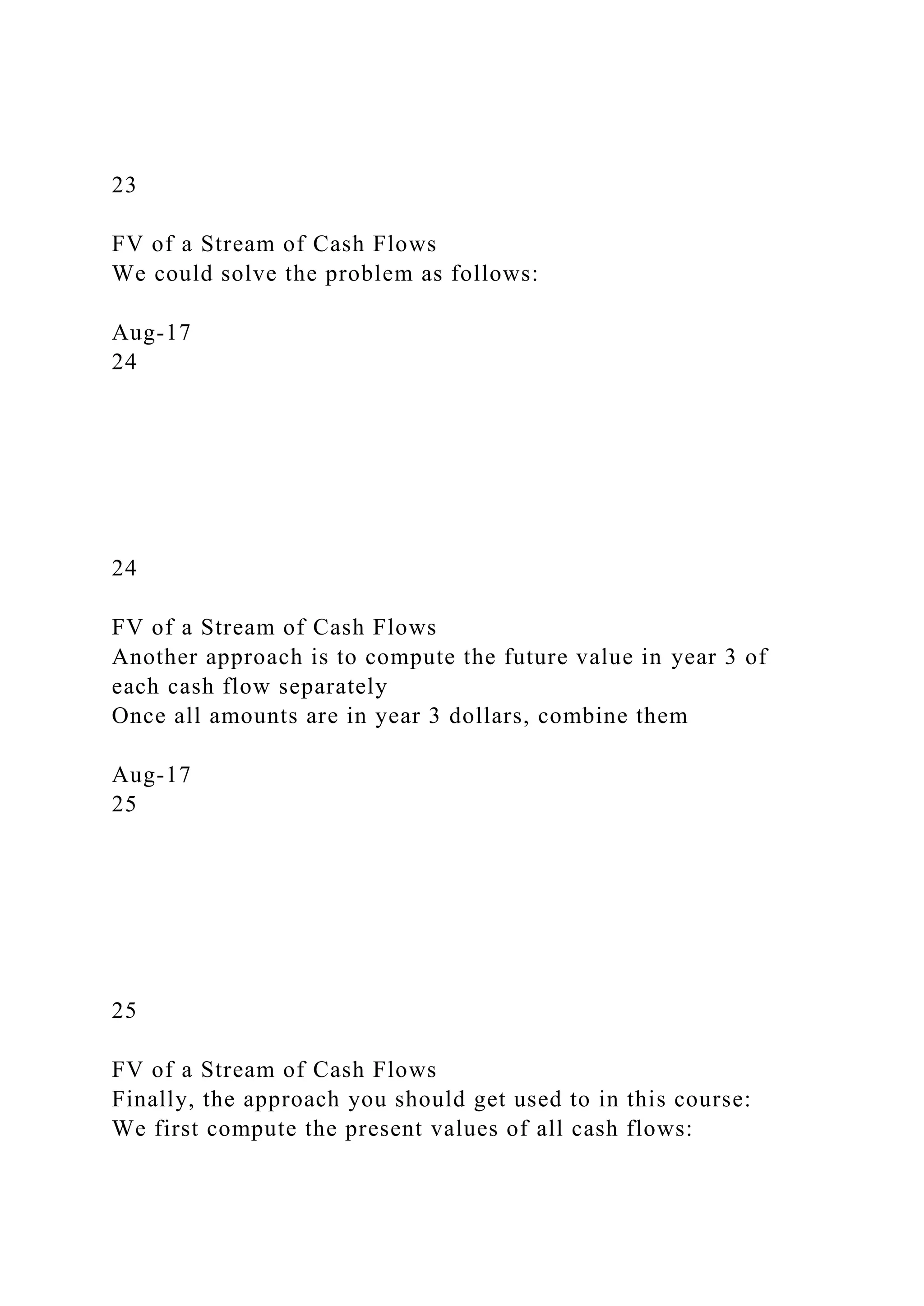 23
FV of a Stream of Cash Flows
We could solve the problem as follows:
Aug-17
24
24
FV of a Stream of Cash Flows
Another approach is to compute the future value in year 3 of
each cash flow separately
Once all amounts are in year 3 dollars, combine them
Aug-17
25
25
FV of a Stream of Cash Flows
Finally, the approach you should get used to in this course:
We first compute the present values of all cash flows:
 