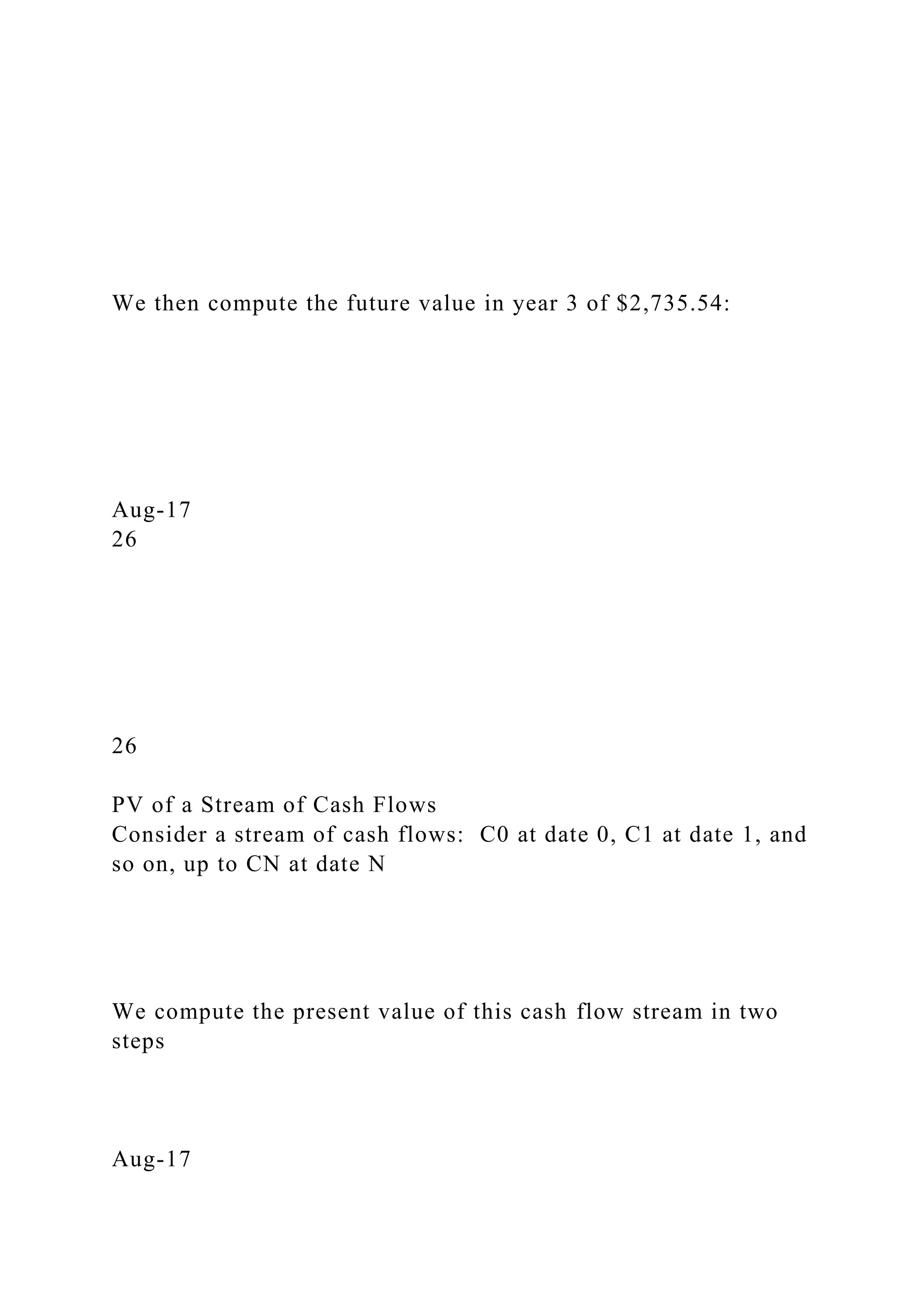 We then compute the future value in year 3 of $2,735.54:
Aug-17
26
26
PV of a Stream of Cash Flows
Consider a stream of cash flows: C0 at date 0, C1 at date 1, and
so on, up to CN at date N
We compute the present value of this cash flow stream in two
steps
Aug-17
 