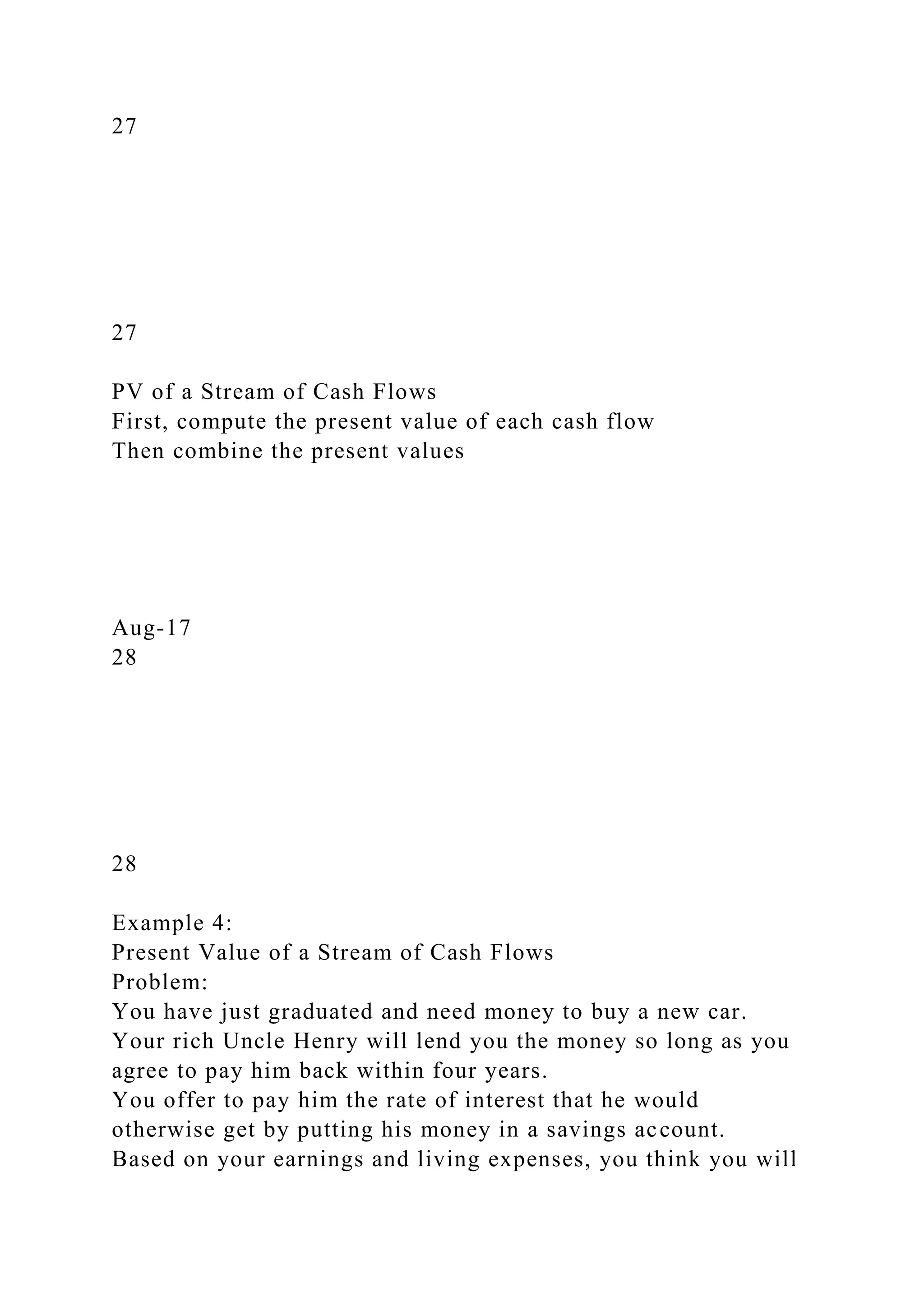 27
27
PV of a Stream of Cash Flows
First, compute the present value of each cash flow
Then combine the present values
Aug-17
28
28
Example 4:
Present Value of a Stream of Cash Flows
Problem:
You have just graduated and need money to buy a new car.
Your rich Uncle Henry will lend you the money so long as you
agree to pay him back within four years.
You offer to pay him the rate of interest that he would
otherwise get by putting his money in a savings account.
Based on your earnings and living expenses, you think you will
 