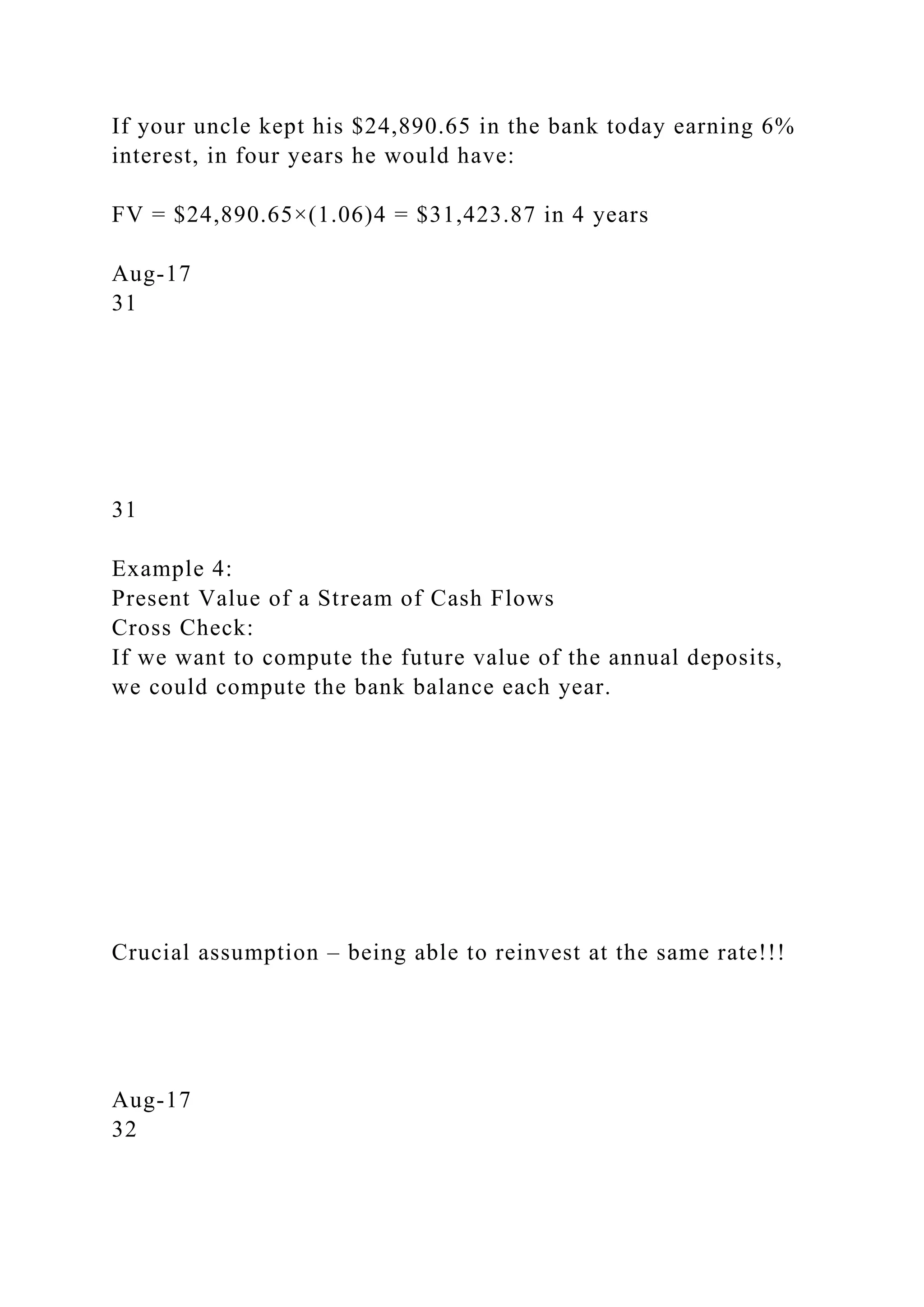 If your uncle kept his $24,890.65 in the bank today earning 6%
interest, in four years he would have:
FV = $24,890.65×(1.06)4 = $31,423.87 in 4 years
Aug-17
31
31
Example 4:
Present Value of a Stream of Cash Flows
Cross Check:
If we want to compute the future value of the annual deposits,
we could compute the bank balance each year.
Crucial assumption – being able to reinvest at the same rate!!!
Aug-17
32
 