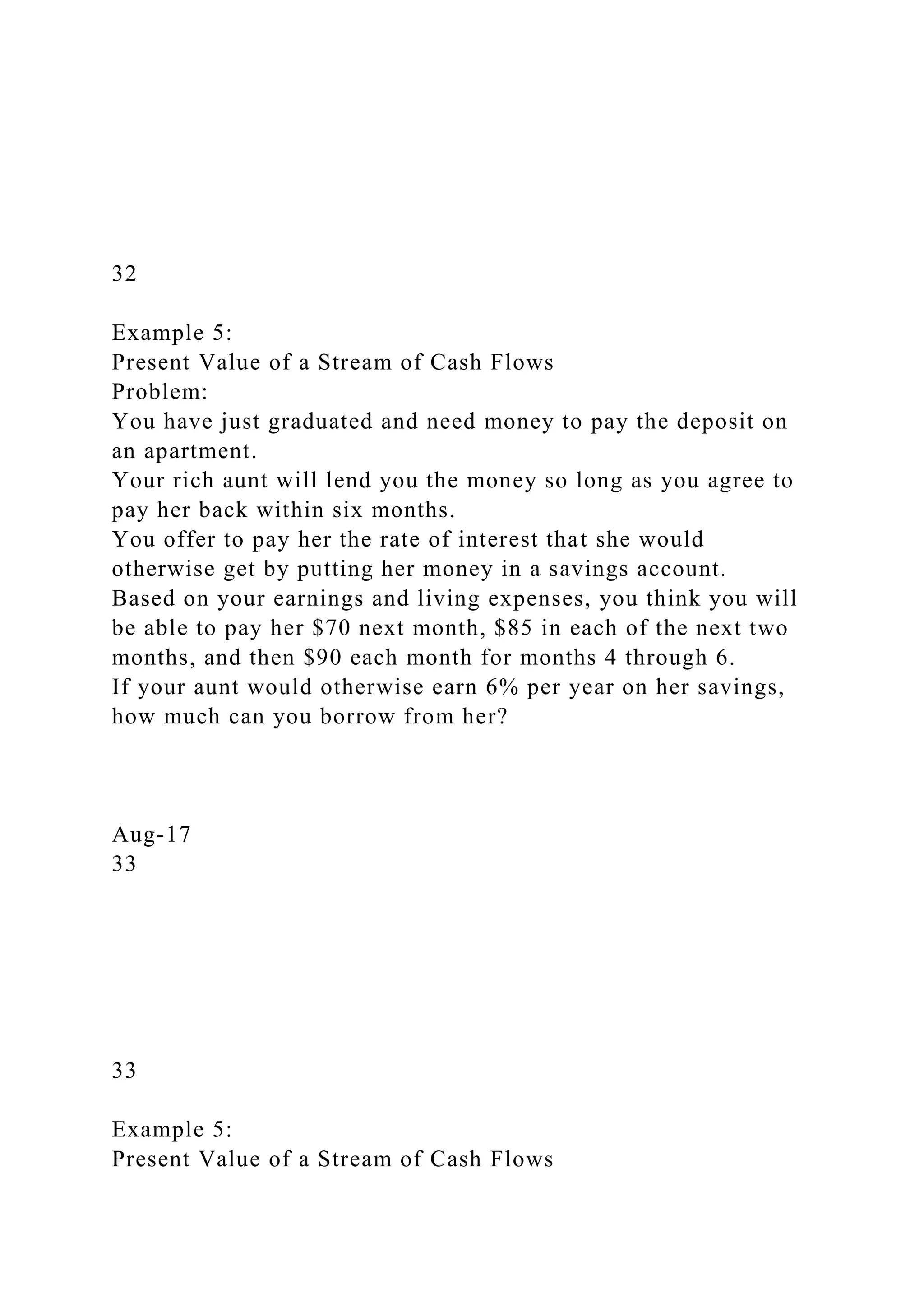 32
Example 5:
Present Value of a Stream of Cash Flows
Problem:
You have just graduated and need money to pay the deposit on
an apartment.
Your rich aunt will lend you the money so long as you agree to
pay her back within six months.
You offer to pay her the rate of interest that she would
otherwise get by putting her money in a savings account.
Based on your earnings and living expenses, you think you will
be able to pay her $70 next month, $85 in each of the next two
months, and then $90 each month for months 4 through 6.
If your aunt would otherwise earn 6% per year on her savings,
how much can you borrow from her?
Aug-17
33
33
Example 5:
Present Value of a Stream of Cash Flows
 