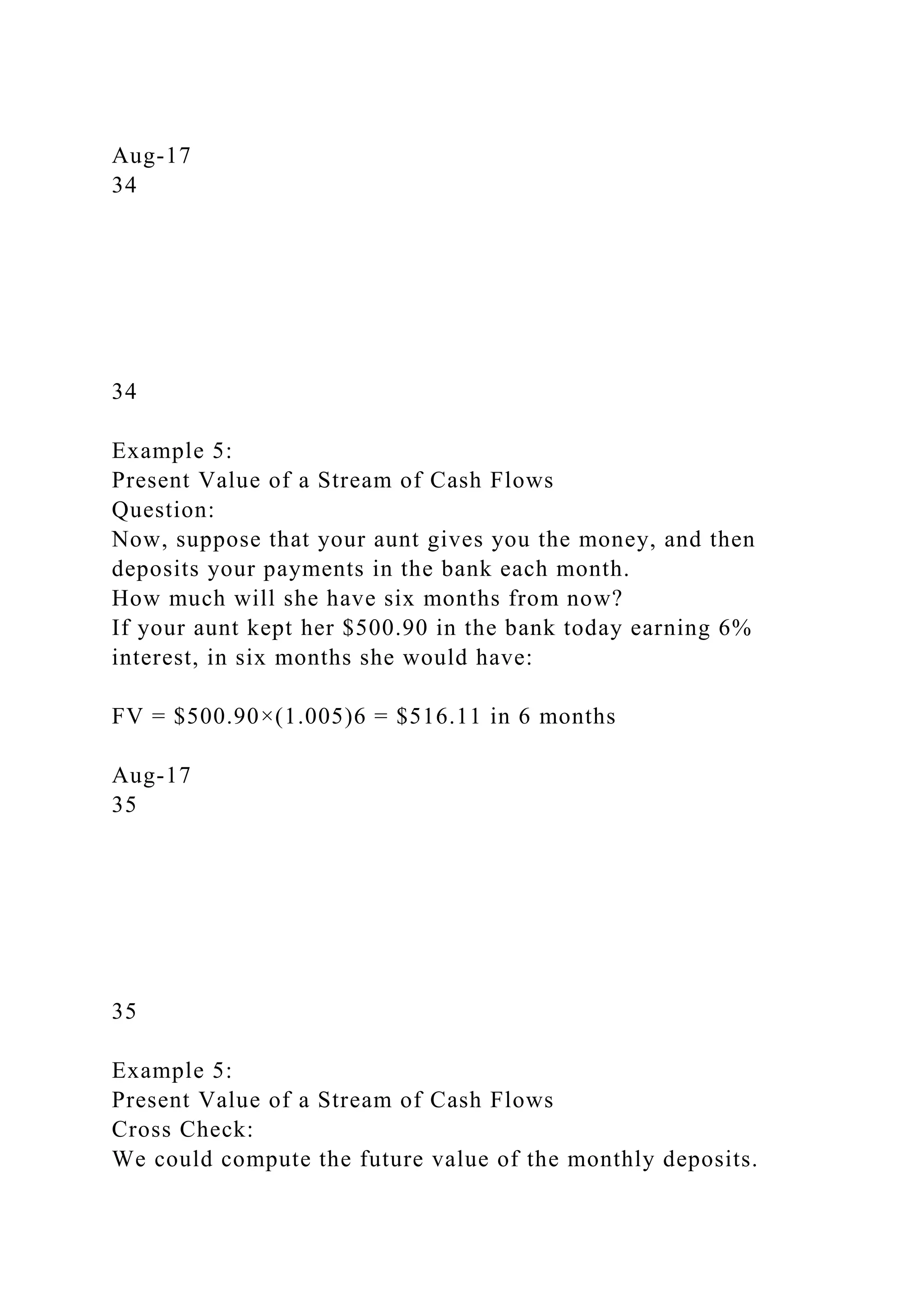Aug-17
34
34
Example 5:
Present Value of a Stream of Cash Flows
Question:
Now, suppose that your aunt gives you the money, and then
deposits your payments in the bank each month.
How much will she have six months from now?
If your aunt kept her $500.90 in the bank today earning 6%
interest, in six months she would have:
FV = $500.90×(1.005)6 = $516.11 in 6 months
Aug-17
35
35
Example 5:
Present Value of a Stream of Cash Flows
Cross Check:
We could compute the future value of the monthly deposits.
 