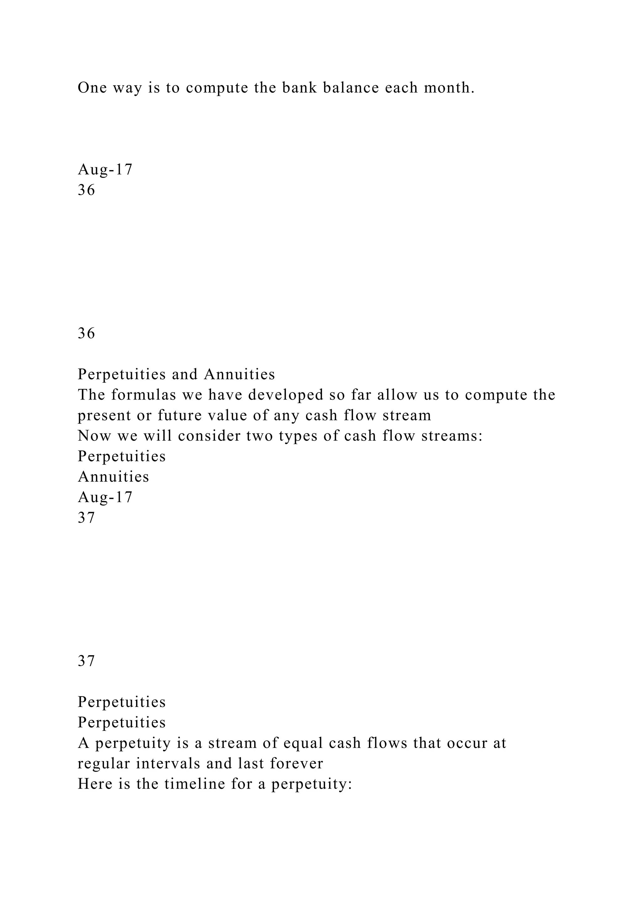 One way is to compute the bank balance each month.
Aug-17
36
36
Perpetuities and Annuities
The formulas we have developed so far allow us to compute the
present or future value of any cash flow stream
Now we will consider two types of cash flow streams:
Perpetuities
Annuities
Aug-17
37
37
Perpetuities
Perpetuities
A perpetuity is a stream of equal cash flows that occur at
regular intervals and last forever
Here is the timeline for a perpetuity:
 