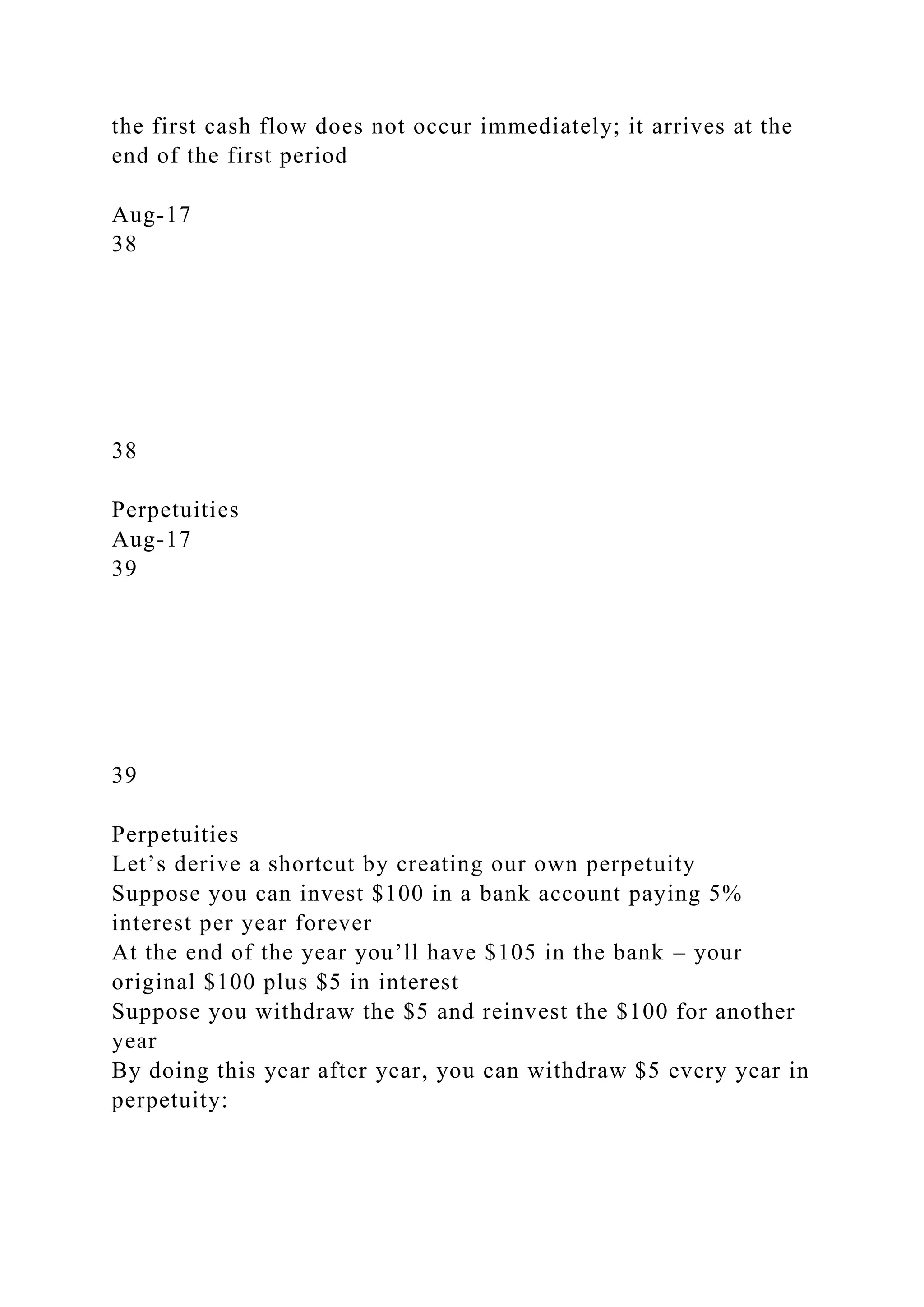 the first cash flow does not occur immediately; it arrives at the
end of the first period
Aug-17
38
38
Perpetuities
Aug-17
39
39
Perpetuities
Let’s derive a shortcut by creating our own perpetuity
Suppose you can invest $100 in a bank account paying 5%
interest per year forever
At the end of the year you’ll have $105 in the bank – your
original $100 plus $5 in interest
Suppose you withdraw the $5 and reinvest the $100 for another
year
By doing this year after year, you can withdraw $5 every year in
perpetuity:
 