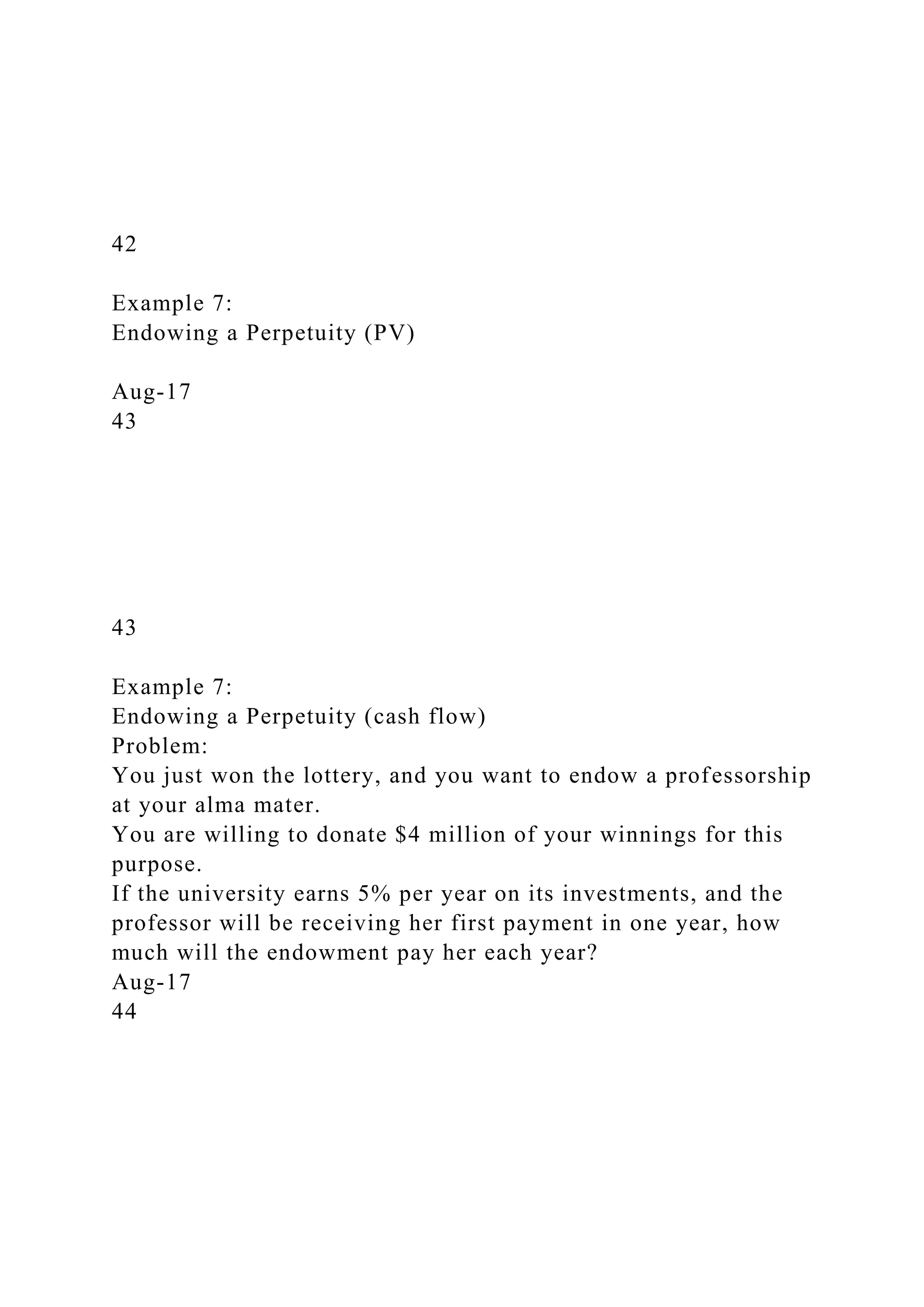 42
Example 7:
Endowing a Perpetuity (PV)
Aug-17
43
43
Example 7:
Endowing a Perpetuity (cash flow)
Problem:
You just won the lottery, and you want to endow a professorship
at your alma mater.
You are willing to donate $4 million of your winnings for this
purpose.
If the university earns 5% per year on its investments, and the
professor will be receiving her first payment in one year, how
much will the endowment pay her each year?
Aug-17
44
 
