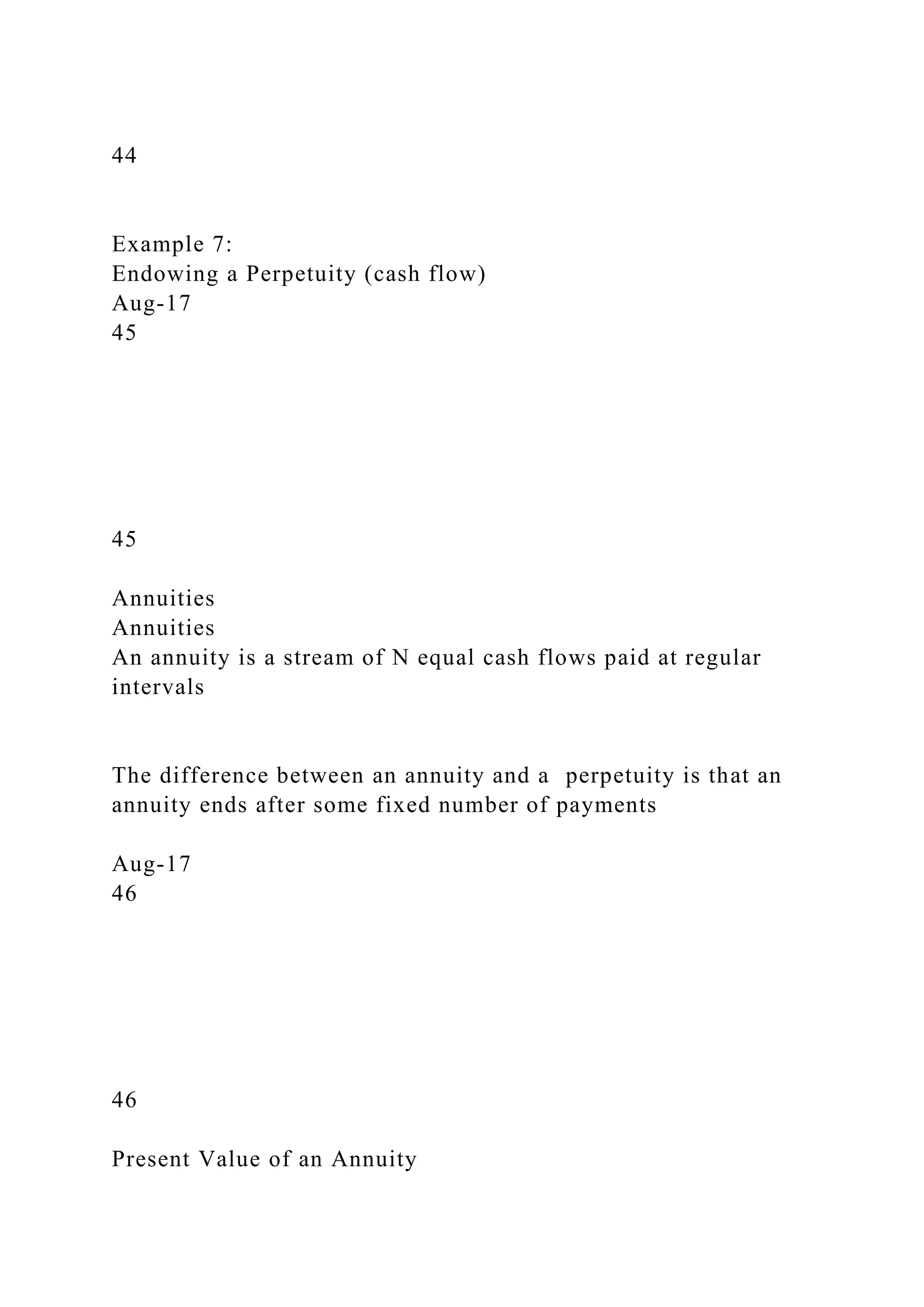 44
Example 7:
Endowing a Perpetuity (cash flow)
Aug-17
45
45
Annuities
Annuities
An annuity is a stream of N equal cash flows paid at regular
intervals
The difference between an annuity and a perpetuity is that an
annuity ends after some fixed number of payments
Aug-17
46
46
Present Value of an Annuity
 