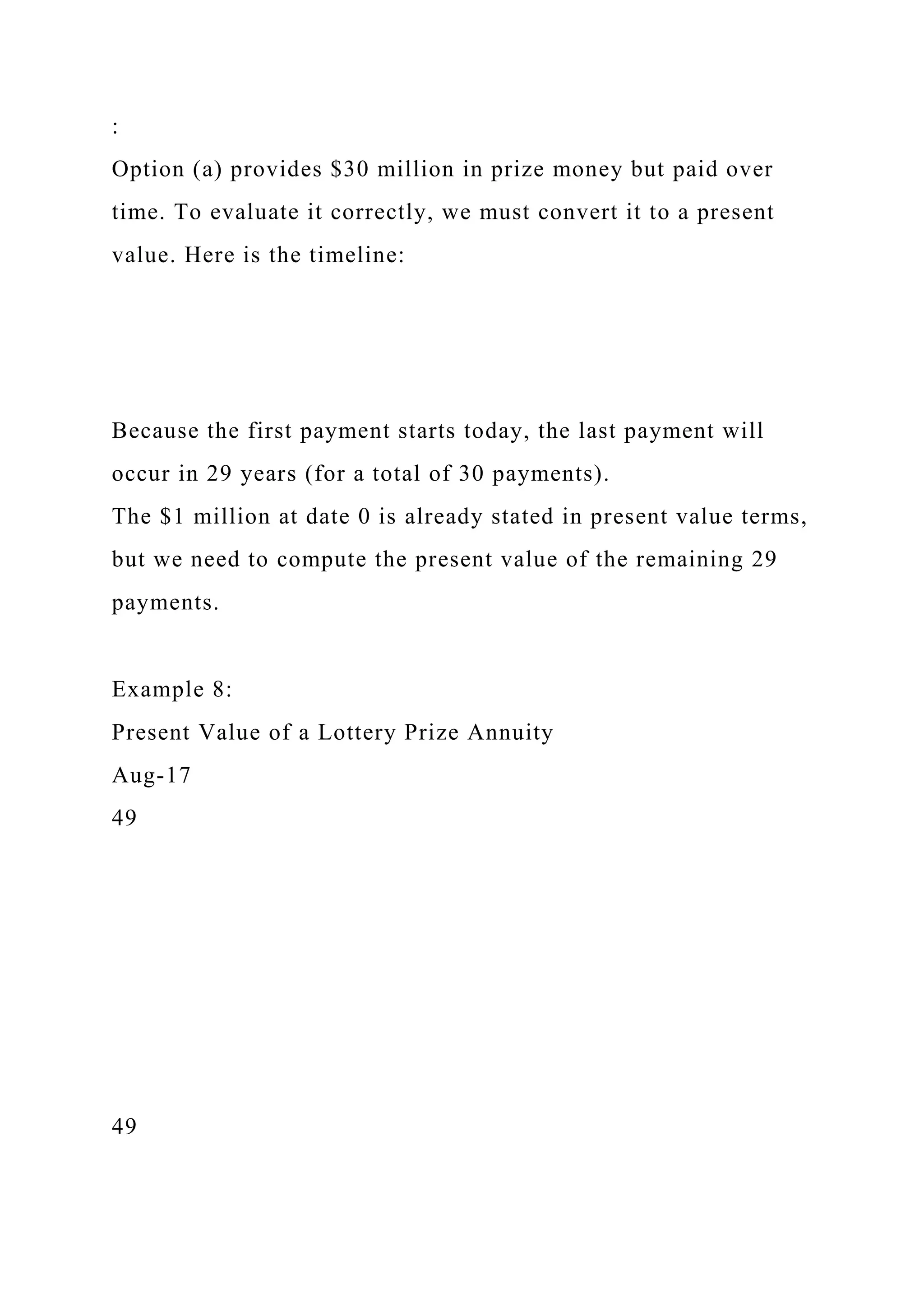 :
Option (a) provides $30 million in prize money but paid over
time. To evaluate it correctly, we must convert it to a present
value. Here is the timeline:
Because the first payment starts today, the last payment will
occur in 29 years (for a total of 30 payments).
The $1 million at date 0 is already stated in present value terms,
but we need to compute the present value of the remaining 29
payments.
Example 8:
Present Value of a Lottery Prize Annuity
Aug-17
49
49
 