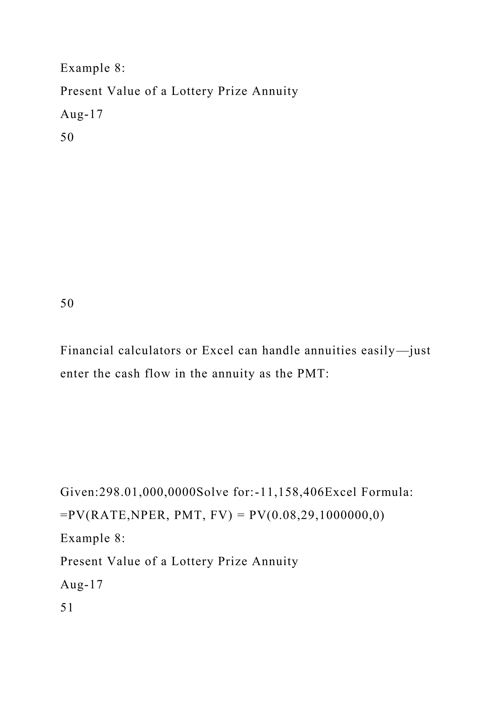 Example 8:
Present Value of a Lottery Prize Annuity
Aug-17
50
50
Financial calculators or Excel can handle annuities easily—just
enter the cash flow in the annuity as the PMT:
Given:298.01,000,0000Solve for:-11,158,406Excel Formula:
=PV(RATE,NPER, PMT, FV) = PV(0.08,29,1000000,0)
Example 8:
Present Value of a Lottery Prize Annuity
Aug-17
51
 