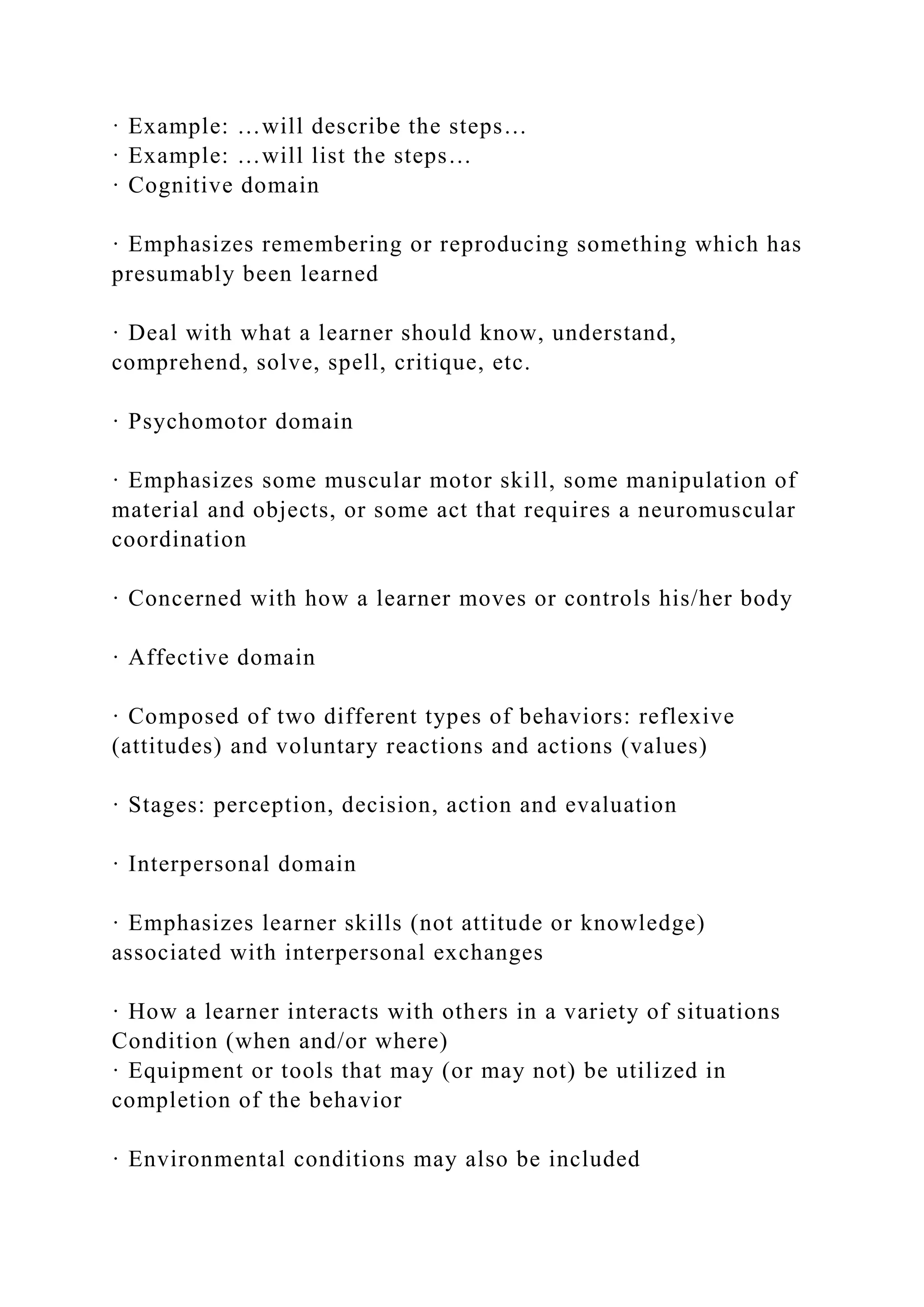· Example: …will describe the steps…
· Example: …will list the steps…
· Cognitive domain
· Emphasizes remembering or reproducing something which has
presumably been learned
· Deal with what a learner should know, understand,
comprehend, solve, spell, critique, etc.
· Psychomotor domain
· Emphasizes some muscular motor skill, some manipulation of
material and objects, or some act that requires a neuromuscular
coordination
· Concerned with how a learner moves or controls his/her body
· Affective domain
· Composed of two different types of behaviors: reflexive
(attitudes) and voluntary reactions and actions (values)
· Stages: perception, decision, action and evaluation
· Interpersonal domain
· Emphasizes learner skills (not attitude or knowledge)
associated with interpersonal exchanges
· How a learner interacts with others in a variety of situations
Condition (when and/or where)
· Equipment or tools that may (or may not) be utilized in
completion of the behavior
· Environmental conditions may also be included
 
