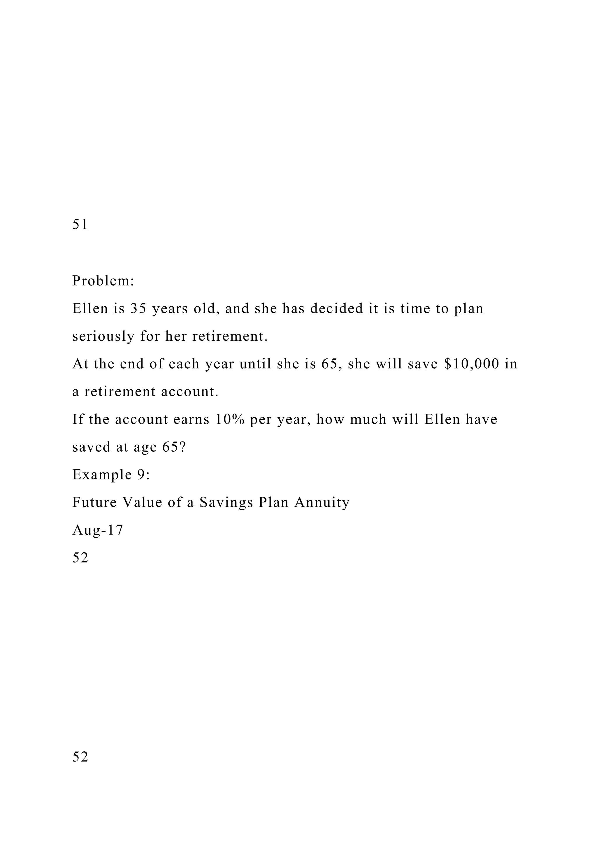 51
Problem:
Ellen is 35 years old, and she has decided it is time to plan
seriously for her retirement.
At the end of each year until she is 65, she will save $10,000 in
a retirement account.
If the account earns 10% per year, how much will Ellen have
saved at age 65?
Example 9:
Future Value of a Savings Plan Annuity
Aug-17
52
52
 