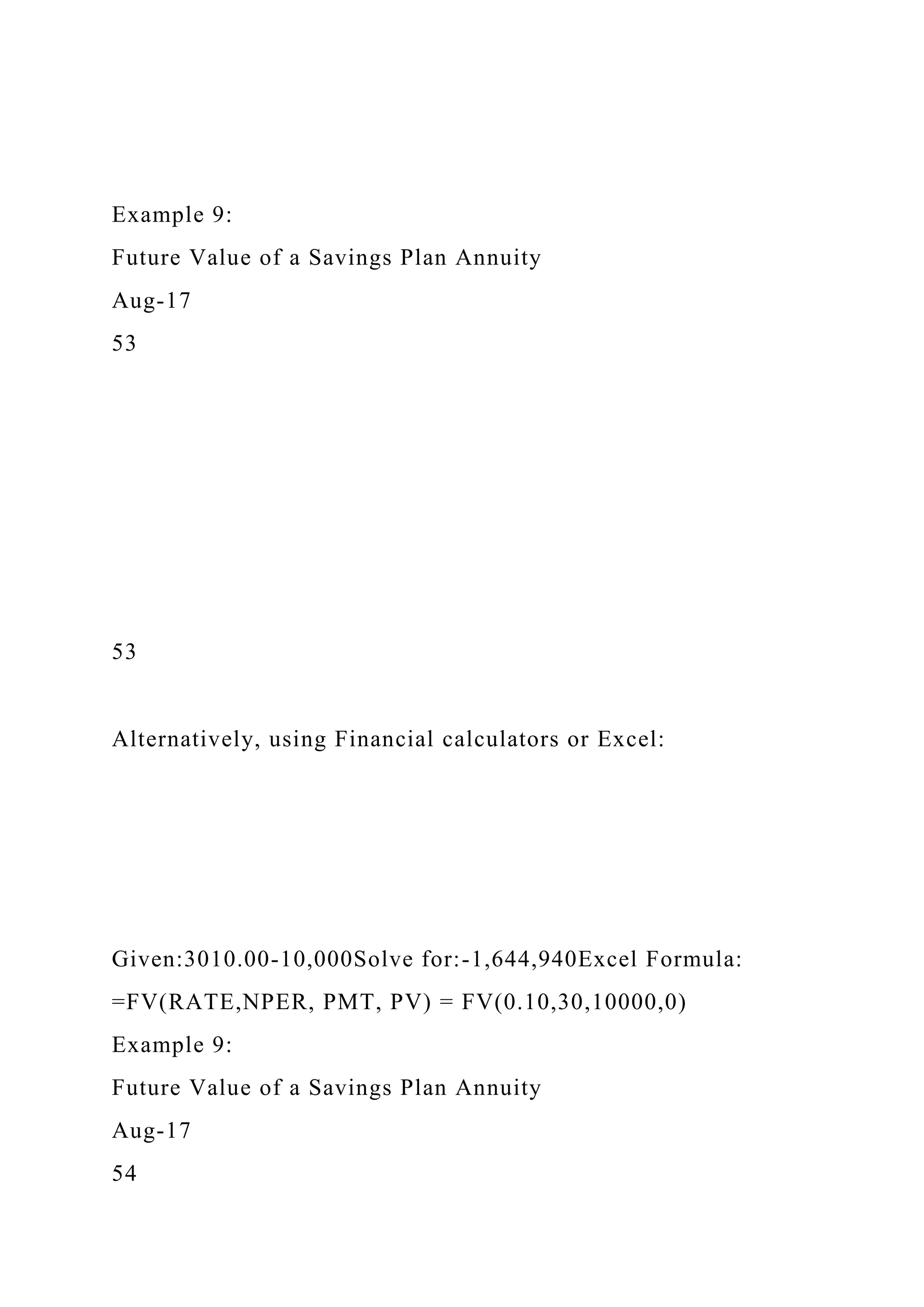 Example 9:
Future Value of a Savings Plan Annuity
Aug-17
53
53
Alternatively, using Financial calculators or Excel:
Given:3010.00-10,000Solve for:-1,644,940Excel Formula:
=FV(RATE,NPER, PMT, PV) = FV(0.10,30,10000,0)
Example 9:
Future Value of a Savings Plan Annuity
Aug-17
54
 