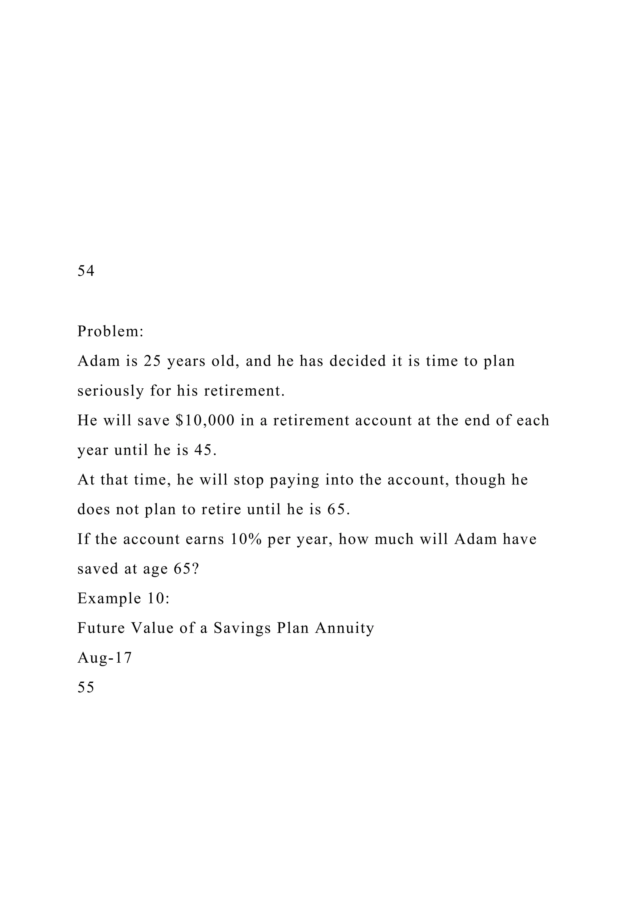54
Problem:
Adam is 25 years old, and he has decided it is time to plan
seriously for his retirement.
He will save $10,000 in a retirement account at the end of each
year until he is 45.
At that time, he will stop paying into the account, though he
does not plan to retire until he is 65.
If the account earns 10% per year, how much will Adam have
saved at age 65?
Example 10:
Future Value of a Savings Plan Annuity
Aug-17
55
 