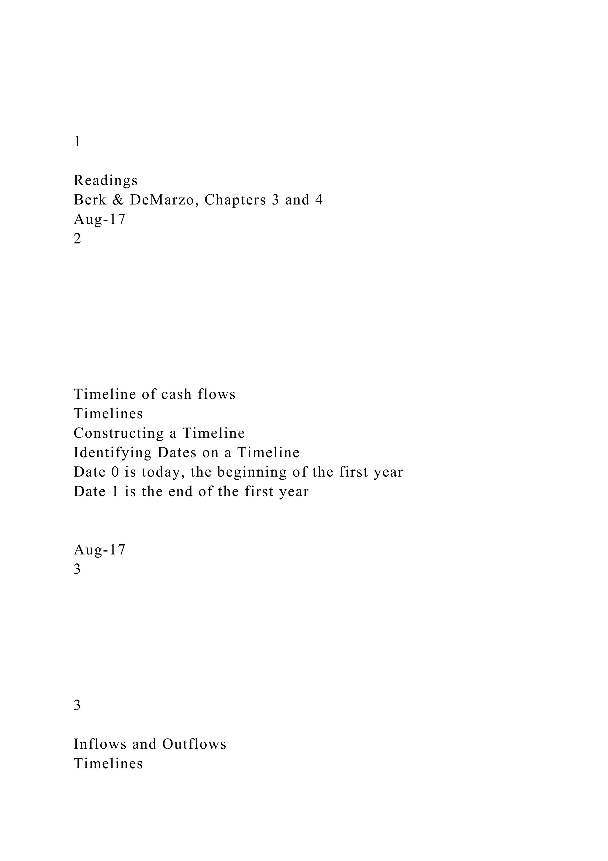 1
Readings
Berk & DeMarzo, Chapters 3 and 4
Aug-17
2
Timeline of cash flows
Timelines
Constructing a Timeline
Identifying Dates on a Timeline
Date 0 is today, the beginning of the first year
Date 1 is the end of the first year
Aug-17
3
3
Inflows and Outflows
Timelines
 