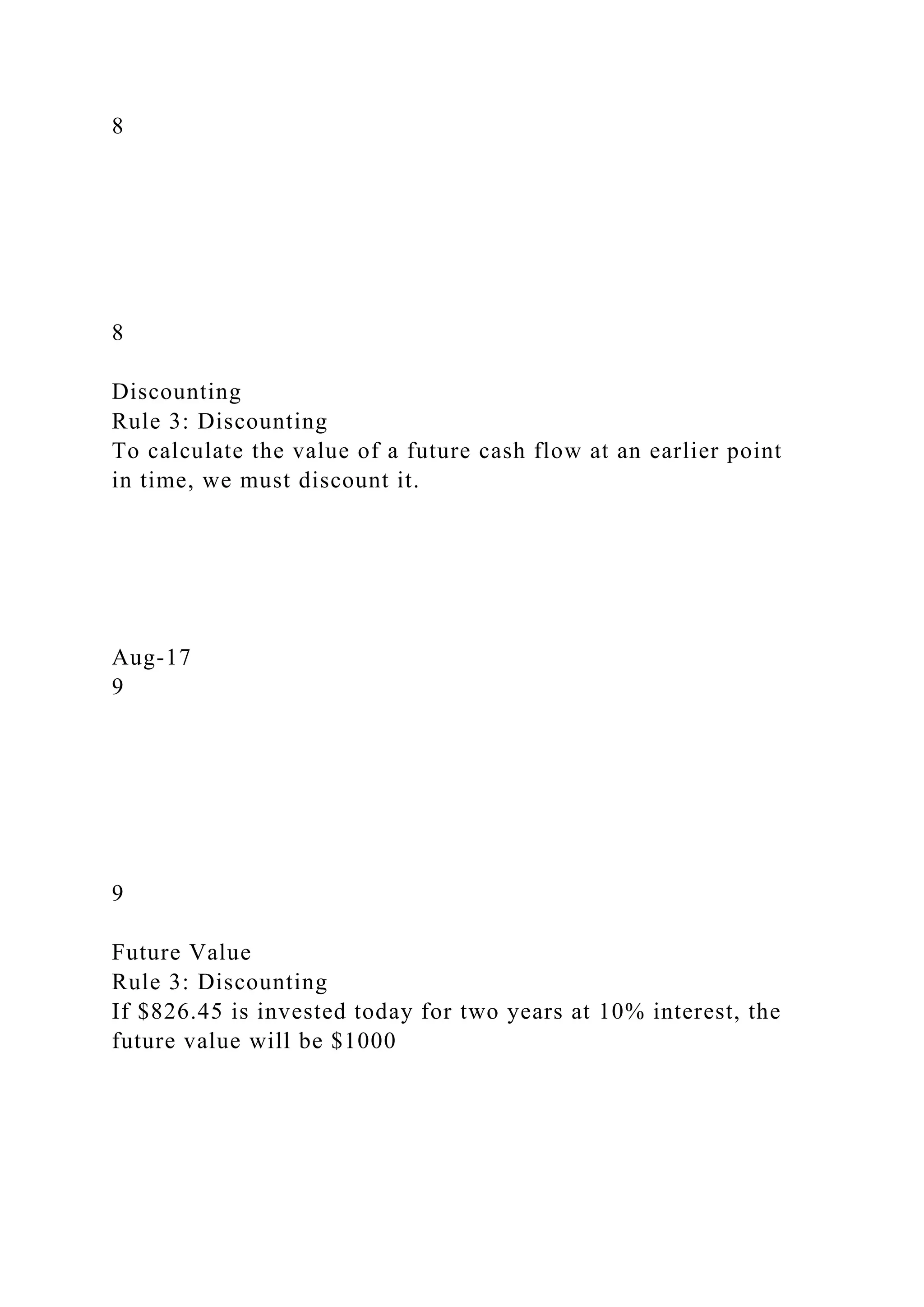 8
8
Discounting
Rule 3: Discounting
To calculate the value of a future cash flow at an earlier point
in time, we must discount it.
Aug-17
9
9
Future Value
Rule 3: Discounting
If $826.45 is invested today for two years at 10% interest, the
future value will be $1000
 