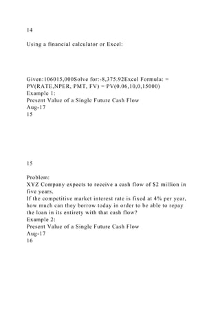 14
Using a financial calculator or Excel:
Given:106015,000Solve for:-8,375.92Excel Formula: =
PV(RATE,NPER, PMT, FV) = PV(0.06,10,0,15000)
Example 1:
Present Value of a Single Future Cash Flow
Aug-17
15
15
Problem:
XYZ Company expects to receive a cash flow of $2 million in
five years.
If the competitive market interest rate is fixed at 4% per year,
how much can they borrow today in order to be able to repay
the loan in its entirety with that cash flow?
Example 2:
Present Value of a Single Future Cash Flow
Aug-17
16
 