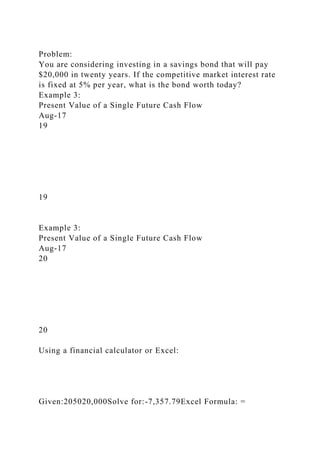 Problem:
You are considering investing in a savings bond that will pay
$20,000 in twenty years. If the competitive market interest rate
is fixed at 5% per year, what is the bond worth today?
Example 3:
Present Value of a Single Future Cash Flow
Aug-17
19
19
Example 3:
Present Value of a Single Future Cash Flow
Aug-17
20
20
Using a financial calculator or Excel:
Given:205020,000Solve for:-7,357.79Excel Formula: =
 