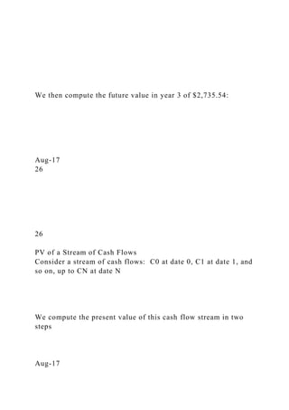We then compute the future value in year 3 of $2,735.54:
Aug-17
26
26
PV of a Stream of Cash Flows
Consider a stream of cash flows: C0 at date 0, C1 at date 1, and
so on, up to CN at date N
We compute the present value of this cash flow stream in two
steps
Aug-17
 