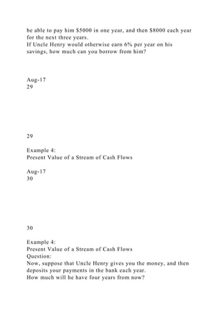 be able to pay him $5000 in one year, and then $8000 each year
for the next three years.
If Uncle Henry would otherwise earn 6% per year on his
savings, how much can you borrow from him?
Aug-17
29
29
Example 4:
Present Value of a Stream of Cash Flows
Aug-17
30
30
Example 4:
Present Value of a Stream of Cash Flows
Question:
Now, suppose that Uncle Henry gives you the money, and then
deposits your payments in the bank each year.
How much will he have four years from now?
 