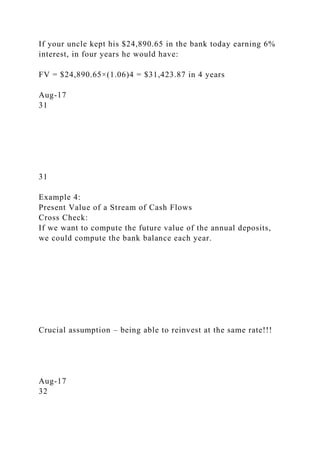 If your uncle kept his $24,890.65 in the bank today earning 6%
interest, in four years he would have:
FV = $24,890.65×(1.06)4 = $31,423.87 in 4 years
Aug-17
31
31
Example 4:
Present Value of a Stream of Cash Flows
Cross Check:
If we want to compute the future value of the annual deposits,
we could compute the bank balance each year.
Crucial assumption – being able to reinvest at the same rate!!!
Aug-17
32
 